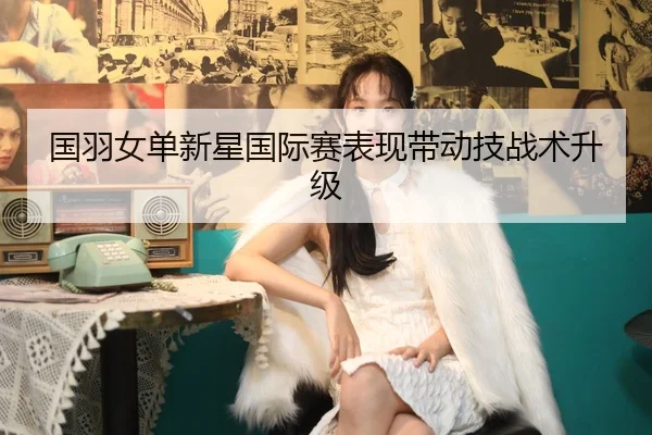 国羽女单新星国际赛表现带动技战术升级